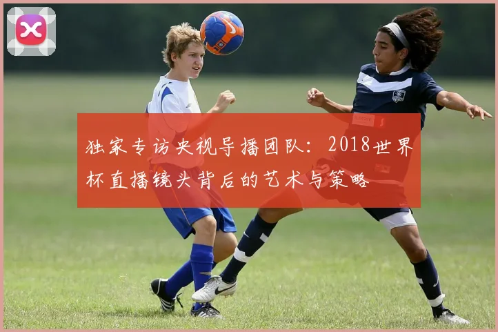 独家专访央视导播团队：2018世界杯直播镜头背后的艺术与策略