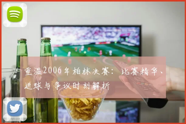 重温2006年柏林决赛：比赛精华、进球与争议时刻解析