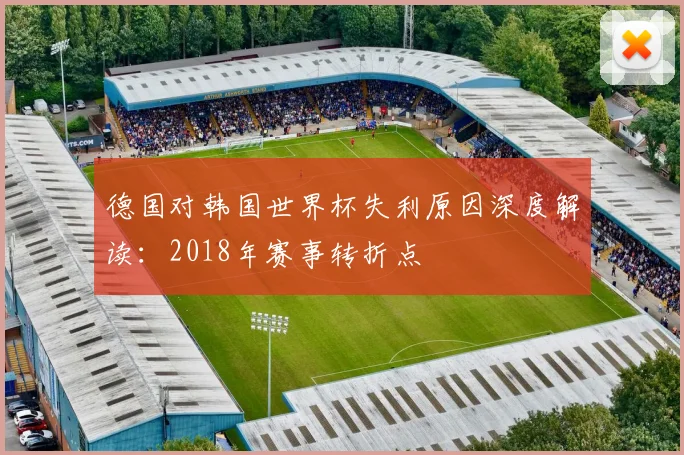 德国对韩国世界杯失利原因深度解读：2018年赛事转折点