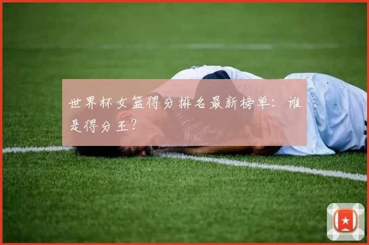 世界杯女篮得分排名最新榜单：谁是得分王？